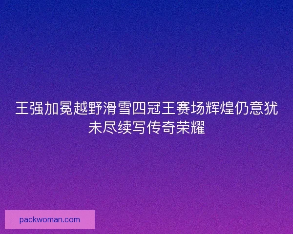 王强加冕越野滑雪四冠王赛场辉煌仍意犹未尽续写传奇荣耀