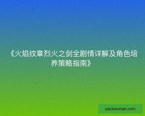 《火焰纹章烈火之剑全剧情详解及角色培养策略指南》