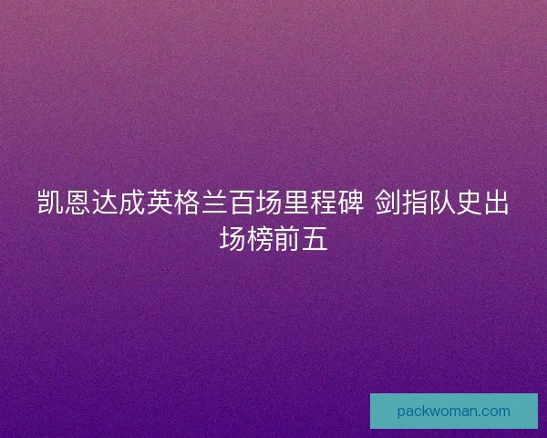 凯恩达成英格兰百场里程碑 剑指队史出场榜前五