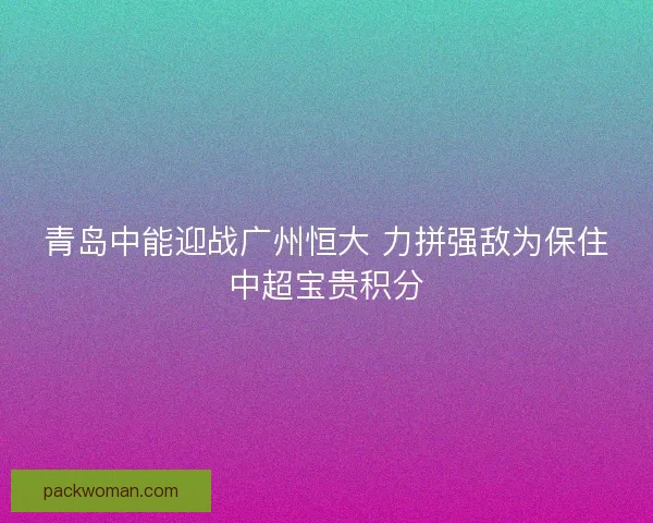 青岛中能迎战广州恒大 力拼强敌为保住中超宝贵积分