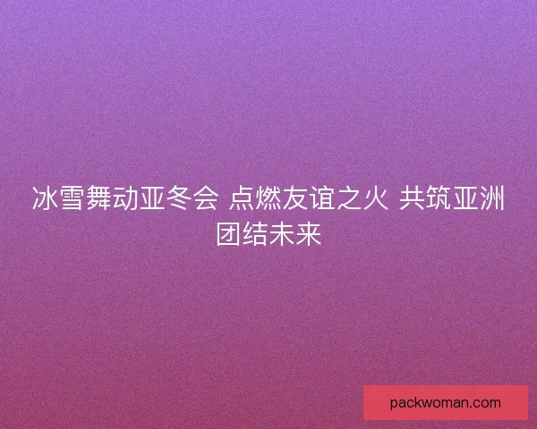 冰雪舞动亚冬会 点燃友谊之火 共筑亚洲团结未来