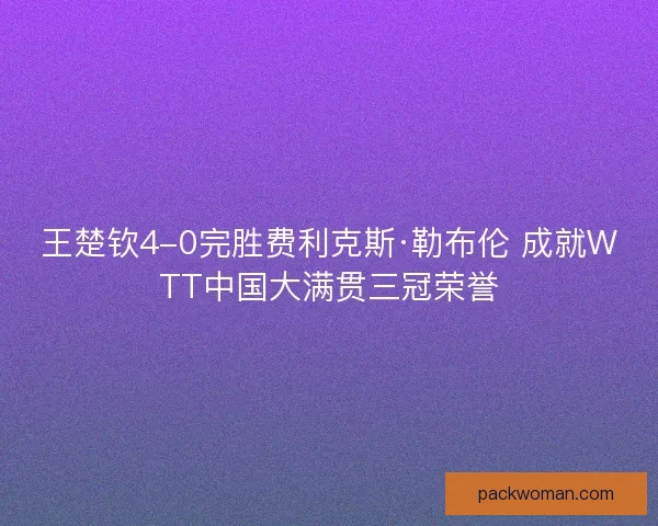 王楚钦4-0完胜费利克斯·勒布伦 成就WTT中国大满贯三冠荣誉