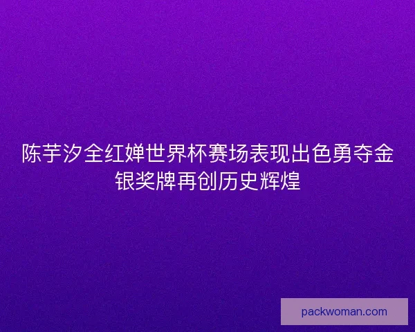 陈芋汐全红婵世界杯赛场表现出色勇夺金银奖牌再创历史辉煌