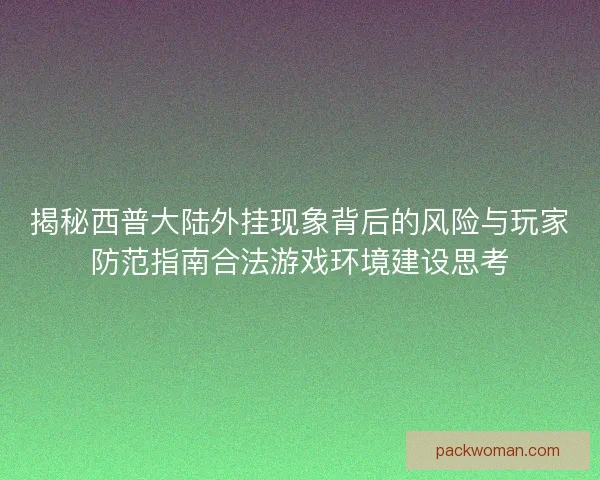 揭秘西普大陆外挂现象背后的风险与玩家防范指南合法游戏环境建设思考
