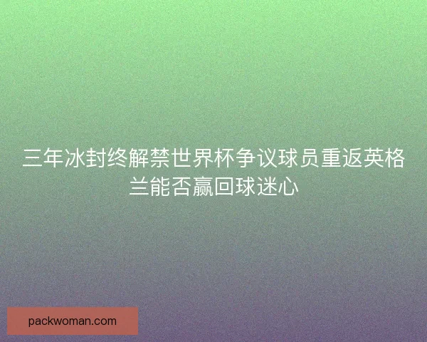 三年冰封终解禁世界杯争议球员重返英格兰能否赢回球迷心