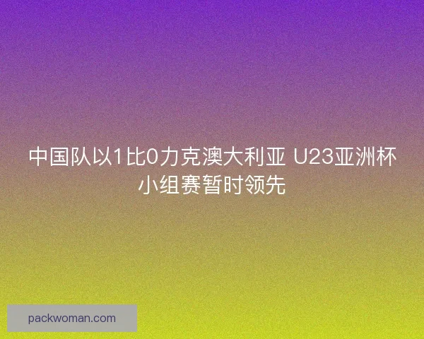 中国队以1比0力克澳大利亚 U23亚洲杯小组赛暂时领先