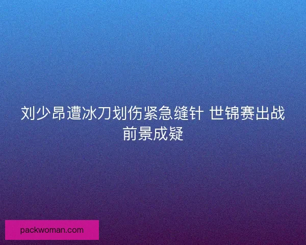 刘少昂遭冰刀划伤紧急缝针 世锦赛出战前景成疑