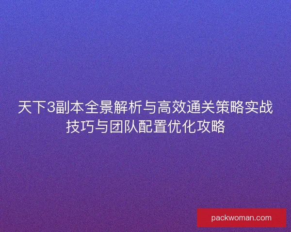 天下3副本全景解析与高效通关策略实战技巧与团队配置优化攻略