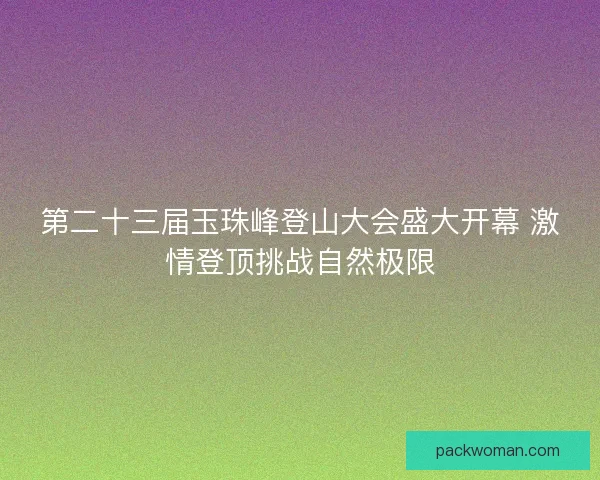 第二十三届玉珠峰登山大会盛大开幕 激情登顶挑战自然极限